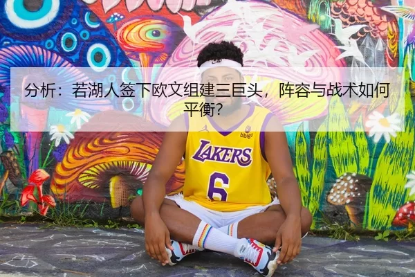 分析：若湖人签下欧文组建三巨头，阵容与战术如何平衡？
