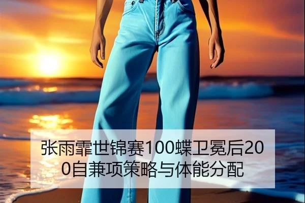 张雨霏世锦赛100蝶卫冕后200自兼项策略与体能分配