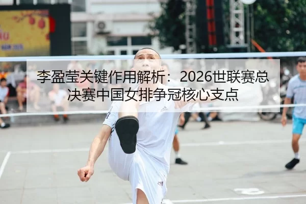 李盈莹关键作用解析：2026世联赛总决赛中国女排争冠核心支点