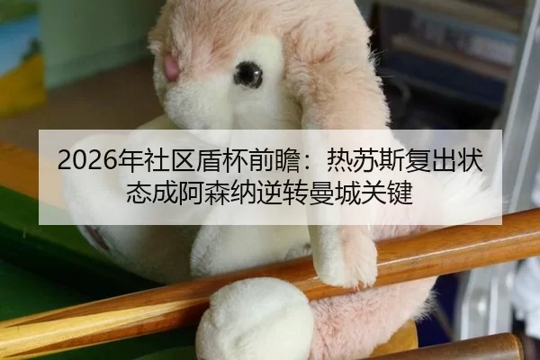 2026年社区盾杯前瞻：热苏斯复出状态成阿森纳逆转曼城关键